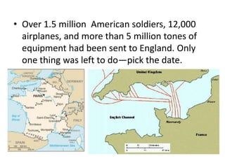 • Over 1.5 million American soldiers, 12,000
  airplanes, and more than 5 million tones of
  equipment had been sent to England. Only
  one thing was left to do—pick the date.
 