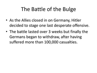 The Battle of the Bulge
• As the Allies closed in on Germany, Hitler
  decided to stage one last desperate offensive.
• The battle lasted over 3 weeks but finally the
  Germans began to withdraw, after having
  suffered more than 100,000 casualties.
 
