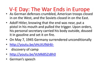 V-E Day: The War Ends in Europe
• As German defenses crumbled, American troops closed
  in on the West, and the Soviets closed in on the East.
• Adolf Hitler, knowing that the end was near, put a
  pistol in his mouth and pulled the trigger. Upon orders,
  his personal secretary carried his body outside, doused
  it in gasoline and set it on fire.
• On May 7, 1945 Germany surrendered unconditionally
• http://youtu.be/sHcJtU9dr6I-
• discovery of camp
• http://youtu.be/VcMk85ZsBh0
• German’s speech
 
