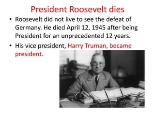 President Roosevelt dies
• Roosevelt did not live to see the defeat of
  Germany. He died April 12, 1945 after being
  President for an unprecedented 12 years.
• His vice president, Harry Truman, became
  president.
 