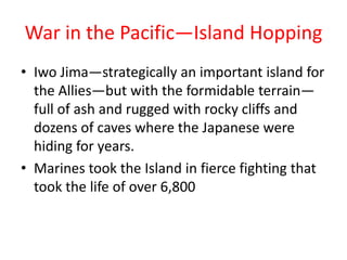 War in the Pacific—Island Hopping
• Iwo Jima—strategically an important island for
  the Allies—but with the formidable terrain—
  full of ash and rugged with rocky cliffs and
  dozens of caves where the Japanese were
  hiding for years.
• Marines took the Island in fierce fighting that
  took the life of over 6,800
 
