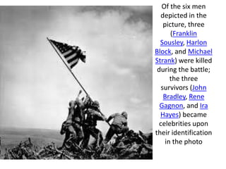 Of the six men
  depicted in the
    picture, three
       (Franklin
  Sousley, Harlon
Block, and Michael
Strank) were killed
 during the battle;
       the three
   survivors (John
    Bradley, Rene
  Gagnon, and Ira
  Hayes) became
  celebrities upon
their identification
     in the photo
 