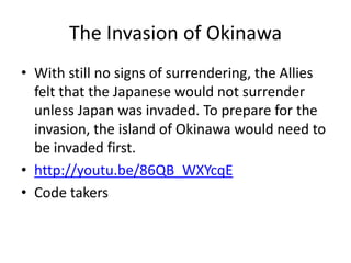 The Invasion of Okinawa
• With still no signs of surrendering, the Allies
  felt that the Japanese would not surrender
  unless Japan was invaded. To prepare for the
  invasion, the island of Okinawa would need to
  be invaded first.
• http://youtu.be/86QB_WXYcqE
• Code takers
 