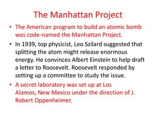 The Manhattan Project
• The American program to build an atomic bomb
  was code-named the Manhattan Project.
• In 1939, top physicist, Leo Szilard suggested that
  splitting the atom might release enormous
  energy. He convinces Albert Einstein to help draft
  a letter to Roosevelt. Roosevelt responded by
  setting up a committee to study the issue.
• A secret laboratory was set up at Los
  Alamos, New Mexico under the direction of J.
  Robert Oppenheimer.
 
