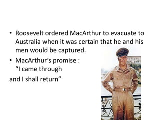 • Roosevelt ordered MacArthur to evacuate to
  Australia when it was certain that he and his
  men would be captured.
• MacArthur’s promise :
  “I came through
and I shall return”
 