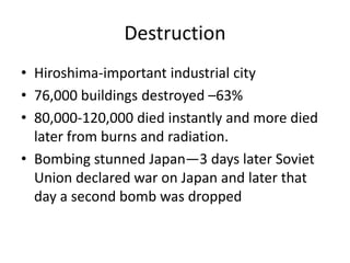 Destruction
• Hiroshima-important industrial city
• 76,000 buildings destroyed –63%
• 80,000-120,000 died instantly and more died
  later from burns and radiation.
• Bombing stunned Japan—3 days later Soviet
  Union declared war on Japan and later that
  day a second bomb was dropped
 