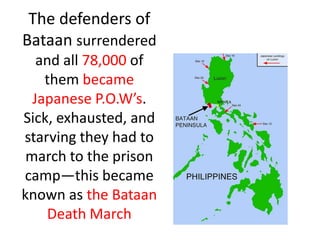 The defenders of
Bataan surrendered
   and all 78,000 of
    them became
  Japanese P.O.W’s.
Sick, exhausted, and
starving they had to
 march to the prison
camp—this became
known as the Bataan
    Death March
 