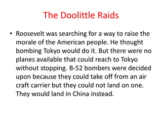 The Doolittle Raids
• Roosevelt was searching for a way to raise the
  morale of the American people. He thought
  bombing Tokyo would do it. But there were no
  planes available that could reach to Tokyo
  without stopping. B-52 bombers were decided
  upon because they could take off from an air
  craft carrier but they could not land on one.
  They would land in China instead.
 
