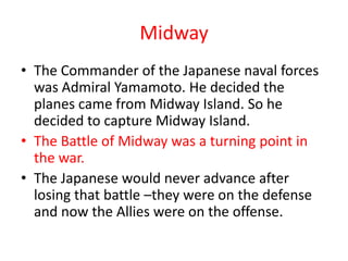 Midway
• The Commander of the Japanese naval forces
  was Admiral Yamamoto. He decided the
  planes came from Midway Island. So he
  decided to capture Midway Island.
• The Battle of Midway was a turning point in
  the war.
• The Japanese would never advance after
  losing that battle –they were on the defense
  and now the Allies were on the offense.
 