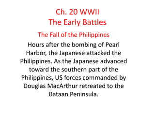 Ch. 20 WWII
         The Early Battles
       The Fall of the Philippines
  Hours after the bombing of Pearl
  Harbor, the Japanese attacked the
Philippines. As the Japanese advanced
   toward the southern part of the
Philippines, US forces commanded by
 Douglas MacArthur retreated to the
          Bataan Peninsula.
 
