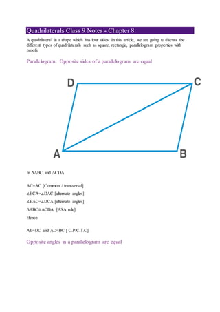 Quadrilaterals Class 9 Notes - Chapter 8
A quadrilateral is a shape which has four sides. In this article, we are going to discuss the
different types of quadrilaterals such as square, rectangle, parallelogram properties with
proofs.
Parallelogram: Opposite sides of a parallelogram are equal
In ΔABC and ΔCDA
AC=AC [Common / transversal]
∠BCA=∠DAC [alternate angles]
∠BAC=∠DCA [alternate angles]
ΔABC≅ΔCDA [ASA rule]
Hence,
AB=DC and AD=BC [ C.P.C.T.C]
Opposite angles in a parallelogram are equal
 