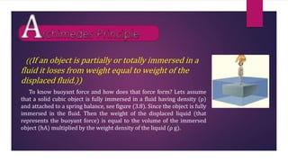 ((If an object is partially or totally immersed in a
fluid it loses from weight equal to weight of the
displaced fluid.))
To know buoyant force and how does that force form? Lets assume
that a solid cubic object is fully immersed in a fluid having density (ρ)
and attached to a spring balance, see figure (3.8). Since the object is fully
immersed in the fluid. Then the weight of the displaced liquid (that
represents the buoyant force) is equal to the volume of the immersed
object (hA) multiplied by the weight density of the liquid (ρ g).
 