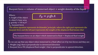 Buoyant force = volume of immersed object × weight density of the liquid
𝐹𝐵 = 𝜌 gh 𝐴
Where:
h: height of the object
A: object’s base area
g: gravity = 9.8 m/s2
FB: buoyant force
The above equation represents Archimedes’ principle, where the right part represents the
buoyant force and the left part represents the weight of the displaced fluid means that:
The buoyant force on an object which immersed in fluid = Displaced fluid weight
So we can say that any object when immersed in a fluid affect on it by two forces and they are :
1. Weight (mg) that is perpendicular in downward direction
2. Buoyant force FB (displaced fluid weight ) that is perpendicular in upward direction.
 