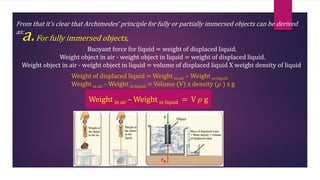 From that it’s clear that Archimedes’ principle for fully or partially immersed objects can be derived
as:
a.For fully immersed objects,
Buoyant force for liquid = weight of displaced liquid.
Weight object in air - weight object in liquid = weight of displaced liquid.
Weight object in air - weight object in liquid = volume of displaced liquid X weight density of liquid
Weight of displaced liquid = Weight in air – Weight in liquid
Weight in air – Weight in liquid = Volume (V) x density (𝜌 ) x g
Weight in air – Weight in liquid = V 𝜌 g
 