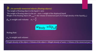 b .for partially immersed objects (floating objects)
The weight of floating object in the liquid = zero
The weight of floating object in the air – zero = weight of the displaced liquid
Weight of the floating object (W body) = the volume of immersed part (V)×weigh density of the liquid(ρw)
ρw is weight unit volume: 𝜌𝑤 =
𝑤
𝑉
𝑤Body =Vρmg
Noting that:
ρ w is weight unit volume:
Weight density of the object × Volume of the object = Weight density of water × Volume of the immersed part
 