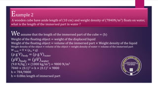 Example 2
A wooden cube have aside length of (10 cm) and weight density of (7840N/m3) floats on water,
what is the length of the immersed part in water ?
Weassume that the length of the immersed part of the cube = (h)
Weight of the floating object = weight of the displaced liquid
Weight of the floating object = volume of the immersed part × Weight density of the liquid
Weight density of the object × volume of the object = weight density of water × volume of the immersed part
W body = V × (ρm × g)
(ρ g V)body = (ρ g V)water
(ρV)body = (ρV)water
(9.8 N/kg ) × (1000 kg/m3) = 9800 N/m3
7840 × (0.1)3 = h × (0.1)2 × 9800
h = 784/9800
h = 0.08m length of immersed part
 