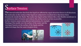 Surface Tension
The internal molecules that form the liquid are affected by equal attraction forces in all directions.
The molecules on the surface of the liquid are subjected to resultant force that draw them
downwards (inside the fluid). This makes the liquid surface behave like a thin flexible membrane in
a continuous state of tension and reduces the surface area to as less as possible.
Surface tension causes some physical phenomena, for example
floating of the needle over the surface of the water and the
moving of insects on the surface of the liquid, and the
spherical shape that the water droplets form.
 