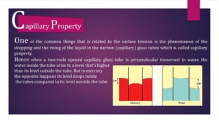 Capillary Property
One of the common things that is related to the surface tension is the phenomenon of the
dropping and the rising of the liquid in the narrow (capillary) glass tubes which is called capillary
property.
Hence when a two-ends opened capillary glass tube is perpendicular immersed in water, the
water inside the tube arise to a level that’s higher
than its level outside the tube. But in mercury
the opposite happens its level drops inside
the tubes compared to its level outside the tube.
 