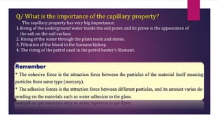 Q/ What is the importance of the capillary property?
The capillary property has very big importance:
1.Rising of the underground water inside the soil pores and its prove is the appearance of
the salt on the soil surface.
2. Rising of the water through the plant roots and stems.
3. Filtration of the blood in the humans kidney.
4. The rising of the petrol used in the petrol heater’s filament.
 