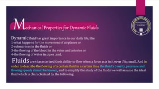 Mechanical Properties for Dynamic Fluids
Dynamic fluid has great importance in our daily life, like
1-what happens for the movement of airplanes or
2-submarines in the fluids or
3-the flowing of the blood in the veins and arteries or
4-the flowing of water in pipes .and,
Fluidsare characterized their ability to flow when a force acts in it even if its small. And in
order to describe the flowing of a certain fluid in a certain time the fluid’s density, pressure and
flowing speeds should be known, and to simplify the study of the fluids we will assume the ideal
fluid which is characterized by the following:
 