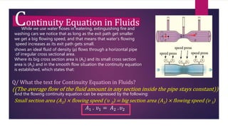 Continuity Equation in Fluids
While we use water hoses in watering, extinguishing fire and
washing cars we notice that as long as the exit path get smaller
we get a big flowing speed, and that means that water’s flowing
speed increases as its exit path gets small.
shows an ideal fluid of density (ρ) flows through a horizontal pipe
of irregular cross sectional area.
Where its big cross section area is (A1) and its small cross section
area is (A2) and in the smooth flow situation the continuity equation
is established, which states that:
Q/ What the text for Continuity Equation in Fluids?
((The average flow of the fluid amount in any section inside the pipe stays constant))
And the flowing continuity equation can be expressed by the following:
Small section area (A2) × flowing speed ( 𝜐 2) = big section area (A1) × flowing speed (𝜐 1)
𝐴1 . 𝜐1 = 𝐴2 . 𝜐2
 