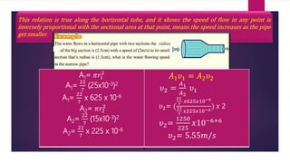 This relation is true along the horizontal tube, and it shows the speed of flow in any point is
inversely proportional with the sectional area at that point, means the speed increases as the pipe
get smaller.
A1= 𝜋𝑟1
2
A1=
22
7
(25x10-3)2
A1=
22
7
x 625 x 10-6
A2= 𝜋𝑟2
2
A2=
22
7
(15x10-3)2
A2=
22
7
x 225 x 10-6
𝐴1𝜐1 = 𝐴2𝜐2
𝜐2 =
𝐴1
𝐴2
𝜐1
𝜐2= (
22
7
𝑥625𝑥10−6
22
7
𝑥225𝑥10−6
) 𝑥 2
𝜐2=
1250
225
𝑥10−6+6
𝜐2= 5.55𝑚/𝑠
radius
 