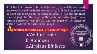 So if the fluid pressure in point (a) was (P1) and the sectional
area was (A1) and the fluid speed was (𝜐1) And the fluid pressure
in point (b) is (P2) and the sectional area is (A2) and the fluid
speed is (𝜐2). And the height of the center of section (A1) from a
certain horizontal level is (h1), and the height of the center of
section (A2) from the same level is (h2 )
) .
Application of equation and Bernoulli’s Principle
a.Venturi scale
b. Atomizer
c.Airplane lift force
 