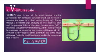 a. Venturi scale
Venturi pipe is one of the most famous practical
applications for Bernoulli’s equation which can be used to
measure the speed of a fluid having density (ρ), flowing
through a horizontal pipe changing in cross sectional area.
And the pressure difference between the two points (a,b) is
measured using mercury manometer, And the fluid speed can
be measures by measuring the pressure difference (P1-P2)
between the two sections of the pipe that’s due to the height
difference (h) in the liquid level that’s used in the manometer,
then it will be:
P 1 - P 2 = ρ g h
 