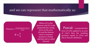 and we can represent that mathematically as:
Pressure =
𝑃𝑒𝑟𝑝𝑒𝑛𝑑𝑐𝑢𝑙𝑎𝑟 𝐹𝑜𝑟𝑐𝑒
𝐴𝑟𝑒𝑎
P =
𝐹
𝐴
Pascal: a perpendicular
force of (1N) applied to an area
of (1m2) then the resulting
pressure equals to (1Pa) and
this is Pascal’s definition.
Where (P) is the
pressure and (F) is the
perpendicular acting
force on the area
(A) and the famous
units to measure
pressure is N/m2
and this unit is called
(Pascal)
 
