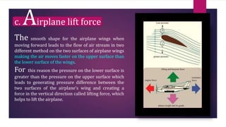 c. Airplane lift force
The smooth shape for the airplane wings when
moving forward leads to the flow of air stream in two
different method on the two surfaces of airplane wings
making the air moves faster on the upper surface than
the lower surface of the wings.
For this reason the pressure on the lower surface is
greater than the pressure on the upper surface which
leads to generating pressure difference between the
two surfaces of the airplane’s wing and creating a
force in the vertical direction called lifting force, which
helps to lift the airplane.
 