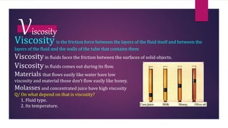 Viscosity
Viscosity is the friction force between the layers of the fluid itself and between the
layers of the fluid and the walls of the tube that contains them
Viscosityin fluids faces the friction between the surfaces of solid objects.
Viscosityin fluids comes out during its flow.
Materials that flows easily like water have low
viscosity and material those don’t flow easily like honey.
Molasses and concentrated juice have high viscosity
Q/ On what depend on that is viscosity?
1. Fluid type.
2. Its temperature.
 