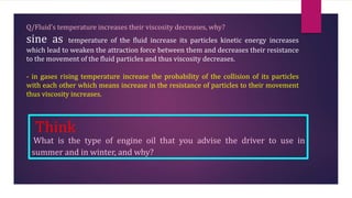 Q/Fluid’s temperature increases their viscosity decreases, why?
sine as temperature of the fluid increase its particles kinetic energy increases
which lead to weaken the attraction force between them and decreases their resistance
to the movement of the fluid particles and thus viscosity decreases.
- in gases rising temperature increase the probability of the collision of its particles
with each other which means increase in the resistance of particles to their movement
thus viscosity increases.
Think
What is the type of engine oil that you advise the driver to use in
summer and in winter, and why?
 