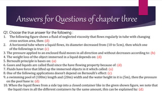 Answers for Questions of chapter three
Q1. Choose the true answer for the following :
1. The following figure shows a fluid of neglected viscosity that flows regularly in tube with changing
cross section area, then: (d)
2. A horizontal tube where a liquid flows, its diameter decreased from (10 to 5cm), then which one
of the followings is true: (c)
3. The pressure applied to an enclosed fluid moves in all direction and without decreases according to: (b)
4. The weight loss of the object immersed in a liquid depends on: (d)
5. Bernoulli principle is bases on: (a)
6. Gases and liquids are called fluid since the have flowing property because of: (d)
7. Fluids have force that lifted up the immersed objects in it which called: (a)
8. One of the following applications doesn’t depend on Bernoulli’s effect: (c)
9. a swimming pool of (100m) length and (20m) width and the water height in it is (5m), then the pressure
on the pool base is: (d)
10. When the liquid flows from a side tap into a closed container like in the given shown figure, we note that
the liquid rises in all the different containers by the same amount, this can be explained by: (d)
 