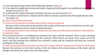 11. From the given shape which of the following relation is true: (a)
12. If an object of weight mg is immersed inside a liquid and still hanged in an equilibrium state then the
buoyant force (FB) is: (b)
13. to describe the regular flowing of a fluid at any time, we need to know: (d)
14. If an object is immersed in a liquid and this object’s density is greater then the liquids density, then
the object: (b)
Q2. Give reason for the following?
1- A razor can be placed on a steady water surface without immersed.
Because of the surface tension generated in the surface of the water as it is in the form of a thin and
flexible membrane and in a state of constant tension.
2- swimming skin sticks to the swimmer body when he comes us of the water but doesn't stick when he
is inside the water.
If it is immersed, there is a bonding force between the water and the swimsuit. There is also a bonding
force between the swimmer's body and the swimsuit. These forces are equal. If he comes out of the
water, only the bonding force between the swimmer's body and the swimsuit will keep the swimsuit
sticking out of the water.
3- when pressing the internal surface of a tent with a finger while its raining water flows from that point.
Because the pressure on the inner surface of the tent reduces the surface tension of the water and its
fading at that point, the water runs out of that point.
 