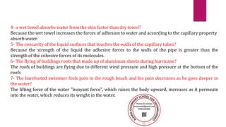 4- a wet towel absorbs water from the skin faster than dry towel?
Because the wet towel increases the forces of adhesion to water and according to the capillary property
absorb water.
5- The concavity of the liquid surfaces that touches the walls of the capillary tubes?
Because the strength of the liquid the adhesive forces to the walls of the pipe is greater than the
strength of the cohesive forces of its molecules.
6- The flying of buildings roofs that made up of aluminum sheets during hurricane?
The roofs of buildings are flying due to different wind pressure and high pressure at the bottom of the
roofs
7- The barefooted swimmer feels pain in the rough beach and his pain decreases as he goes deeper in
the water?
The lifting force of the water "buoyant force", which raises the body upward, increases as it permeate
into the water, which reduces its weight in the water.
 
