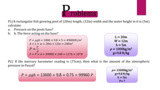 𝑃 = 𝜌𝑔ℎ = 1000 × 9.8 × 5 = 49000𝑁/𝑚2
𝐴 = 𝐿 × 𝑤 = 20𝑚 × 12𝑚 = 240𝑚2
𝑃 =
𝐹
𝐴
𝐹 = 𝑃 × 𝐴 = 49000 × 240 = 1176 × 104𝑁
L = 20m
W = 12m
h = 5m
𝝆 = 1000kg/m3
g=9.8 N/kg
𝑃 = 𝜌𝑔ℎ = 13600 × 9.8 × 0.75 = 99960 𝑃
𝝆= 13600kg/m3
g=9.8 N/kg
h = 5m
P= ?
Problems
P1/A rectangular fish growing pool of (20m) length, (12m) width and the water height in it is (5m)
calculate:
a. Pressure on the pools base?
b. b. The force acting on the base?
P2/ If the mercury barometer reading is (75cm), then what is the amount of the atmospheric
pressure in Pascal?
 
