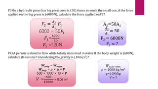 𝑊𝑏𝑜𝑑𝑦 = 𝑊𝑤𝑎𝑡𝑒𝑟
𝑊𝑏𝑜𝑑𝑦 = 𝜌 × 𝑔 × 𝑉
600 = 1000 × 10 × 𝑉
𝑉 =
600
10000
= 0.06 m3
P3/In a hydraulic press has big press area is (50) times as much the small one, if the force
applied on the big press is (6000N), calculate the force applied on𝐹2?
𝐹2 =
𝐴2
𝐴1
𝐹1
6000 = 50𝐹1
𝐹1=
6000
50
𝐹1 =120N
A2=50A1
𝐴2
𝐴1
= 50
F2 = 6000N
F1 = ?
P4/A person is about to flow while totally immersed in water if the body weight is (600N),
calculate its volume? Considering the gravity is (10m/s2)?
𝑊𝑏𝑜𝑑𝑦=600N
𝜌 = 1000 𝑘𝑔/𝑚3
g=10N/kg
V = ?
 