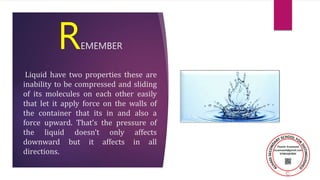 REMEMBER
Liquid have two properties these are
inability to be compressed and sliding
of its molecules on each other easily
that let it apply force on the walls of
the container that its in and also a
force upward. That’s the pressure of
the liquid doesn’t only affects
downward but it affects in all
directions.
 