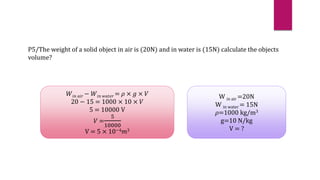 P5/The weight of a solid object in air is (20N) and in water is (15N) calculate the objects
volume?
𝑊𝑖𝑛 𝑎𝑖𝑟 − 𝑊𝑖𝑛 𝑤𝑎𝑡𝑒𝑟 = 𝜌 × 𝑔 × 𝑉
20 − 15 = 1000 × 10 × 𝑉
5 = 10000 V
𝑉 =
5
10000
V = 5 × 10−4𝑚3
W in air =20N
W in water = 15N
𝜌=1000 kg/m3
g=10 N/kg
V = ?
 