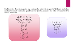 P6/The water flows through the big section of a tube with a speed of (1.2m/s) and when
reaches the small section its speed becomes (6m/s). calculate the ratio between the two
section diameter?
𝐴1 𝑉1 = 𝐴2 𝑉2
𝜋𝑟1
2
𝑉1 = 𝜋 𝑟2
2
𝑉2
𝑟1
2
𝑥 1.2 = 𝑟2
2
𝑥 6
𝑟1
2
𝑟2
2 =
6
1.2
𝑟1
𝑟2
= 5
∴
2𝑟1
2𝑟2
= 5
∴
𝐷1
𝐷2
= 5
𝑉1 = 1.2 𝑚/𝑠
𝑉2=6m/s
A=𝜋𝑟2
D = 2r
∴
𝐷1
𝐷2
= ?
 