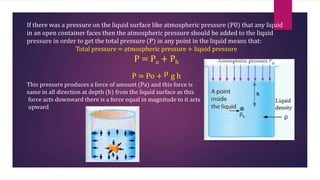 If there was a pressure on the liquid surface like atmospheric pressure (P0) that any liquid
in an open container faces then the atmospheric pressure should be added to the liquid
pressure in order to get the total pressure (P) in any point in the liquid means that:
Total pressure = atmospheric pressure + liquid pressure
P = Po + Ph
P = Po + ρ g h
This pressure produces a force of amount (Pa) and this force is
same in all direction at depth (h) from the liquid surface as this
force acts downward there is a force equal in magnitude to it acts
upward
 