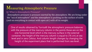 Measuring Atmospheric Pressure
Q/ What is Atmospheric Pressure?
Atmospheric pressure is pressure exerted by the atmosphere. We are living under
the "sea of atmosphere" and the atmosphere is pushing on the surface of earth
(and on everything in contact with open air) with all its weight.
One of results obtained by Torricelli the atmospheric pressure balances
with the pressure of the mercury column in the points those are on the
one horizontal level which is the mercury surface in the external
container, the height of the mercury column is equal to (76 cm) at sea
level and in zero Celsius. And column length changes by changing the
height of the experiment place that is performed from sea level.
 