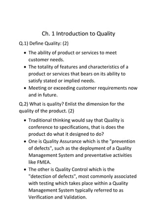 Ch. 1 Introduction to Quality
Q.1) Define Quality: (2)
• The ability of product or services to meet
customer needs.
• The totality of features and characteristics of a
product or services that bears on its ability to
satisfy stated or implied needs.
• Meeting or exceeding customer requirements now
and in future.
Q.2) What is quality? Enlist the dimension for the
quality of the product. (2)
• Traditional thinking would say that Quality is
conference to specifications, that is does the
product do what it designed to do?
• One is Quality Assurance which is the "prevention
of defects", such as the deployment of a Quality
Management System and preventative activities
like FMEA.
• The other is Quality Control which is the
"detection of defects", most commonly associated
with testing which takes place within a Quality
Management System typically referred to as
Verification and Validation.
 