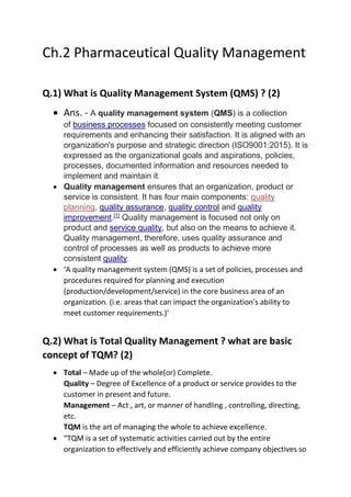Ch.2 Pharmaceutical Quality Management
Q.1) What is Quality Management System (QMS) ? (2)
• Ans. - A quality management system (QMS) is a collection
of business processes focused on consistently meeting customer
requirements and enhancing their satisfaction. It is aligned with an
organization's purpose and strategic direction (ISO9001:2015). It is
expressed as the organizational goals and aspirations, policies,
processes, documented information and resources needed to
implement and maintain it.
• Quality management ensures that an organization, product or
service is consistent. It has four main components: quality
planning, quality assurance, quality control and quality
improvement.[1]
Quality management is focused not only on
product and service quality, but also on the means to achieve it.
Quality management, therefore, uses quality assurance and
control of processes as well as products to achieve more
consistent quality.
• ‘A quality management system (QMS) is a set of policies, processes and
procedures required for planning and execution
(production/development/service) in the core business area of an
organization. (i.e. areas that can impact the organization's ability to
meet customer requirements.)’
Q.2) What is Total Quality Management ? what are basic
concept of TQM? (2)
• Total – Made up of the whole(or) Complete.
Quality – Degree of Excellence of a product or service provides to the
customer in present and future.
Management – Act , art, or manner of handling , controlling, directing,
etc.
TQM is the art of managing the whole to achieve excellence.
• “TQM is a set of systematic activities carried out by the entire
organization to effectively and efficiently achieve company objectives so
 