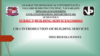 GUJARAT TECHNOLOGICALUNIVERSITY(GTU)
VALLABH BUDHI POLYTECHNIC, NAVSARI.(655)
DIPLOMAENGINEERING
CIVILENGINREERING DEPARTMENT (06)
SEMESTER:V
SUBJECT:BUILDING SERVICES(3360604)
CH:1 INTRODUCTION OF BUILDING SERVICES
MISS BHA
VIKAH.PATEL
 