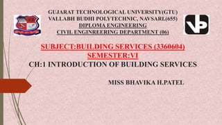 GUJARAT TECHNOLOGICAL UNIVERSITY(GTU)
VALLABH BUDHI POLYTECHNIC, NAVSARI.(655)
DIPLOMA ENGINEERING
CIVIL ENGINREERING DEPARTMENT (06)
SUBJECT:BUILDING SERVICES (3360604)
SEMESTER:VI
CH:1 INTRODUCTION OF BUILDING SERVICES
MISS BHAVIKA H.PATEL
 