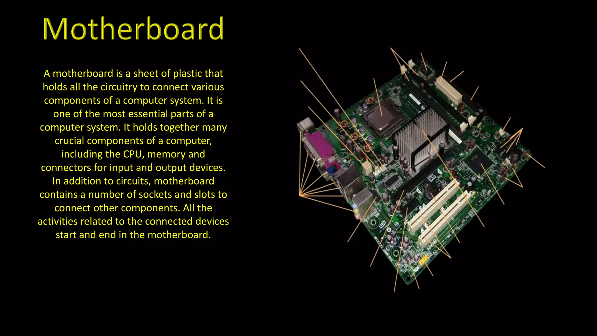 A motherboard is a sheet of plastic that
holds all the circuitry to connect various
components of a computer system. It is
one of the most essential parts of a
computer system. It holds together many
crucial components of a computer,
including the CPU, memory and
connectors for input and output devices.
In addition to circuits, motherboard
contains a number of sockets and slots to
connect other components. All the
activities related to the connected devices
start and end in the motherboard.
 