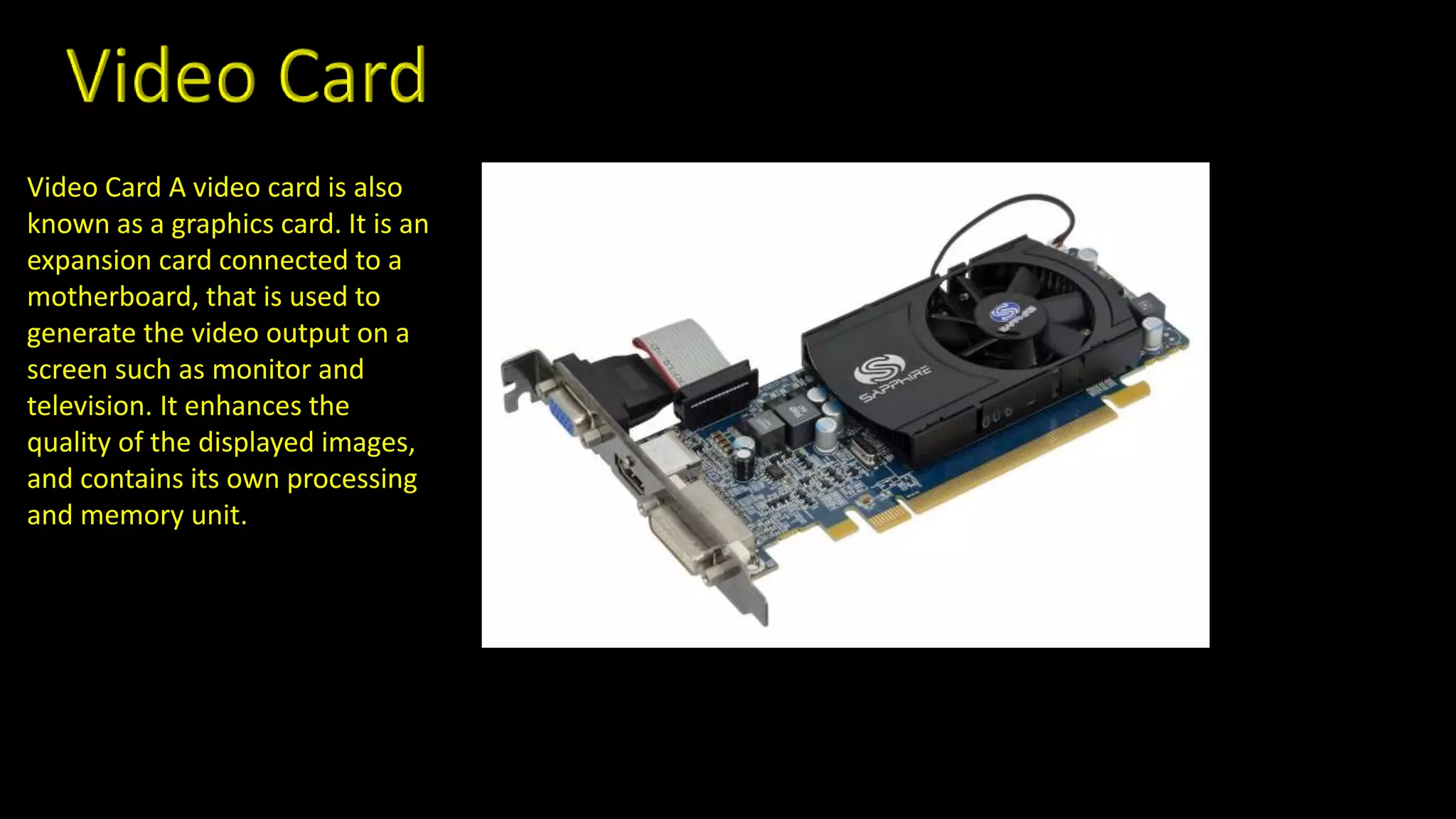 Video Card A video card is also
known as a graphics card. It is an
expansion card connected to a
motherboard, that is used to
generate the video output on a
screen such as monitor and
television. It enhances the
quality of the displayed images,
and contains its own processing
and memory unit.
 