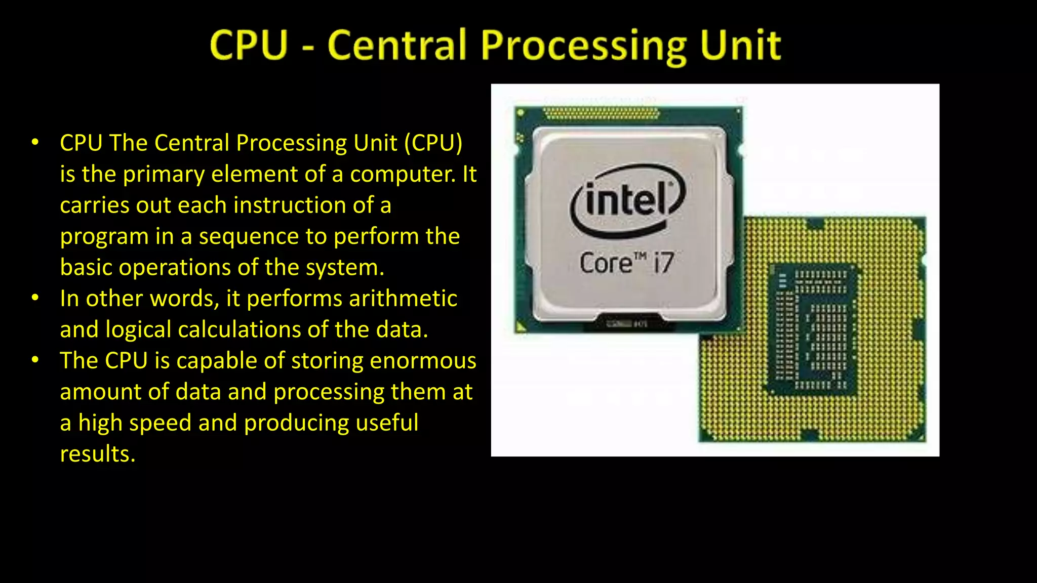 • CPU The Central Processing Unit (CPU)
is the primary element of a computer. It
carries out each instruction of a
program in a sequence to perform the
basic operations of the system.
• In other words, it performs arithmetic
and logical calculations of the data.
• The CPU is capable of storing enormous
amount of data and processing them at
a high speed and producing useful
results.
 