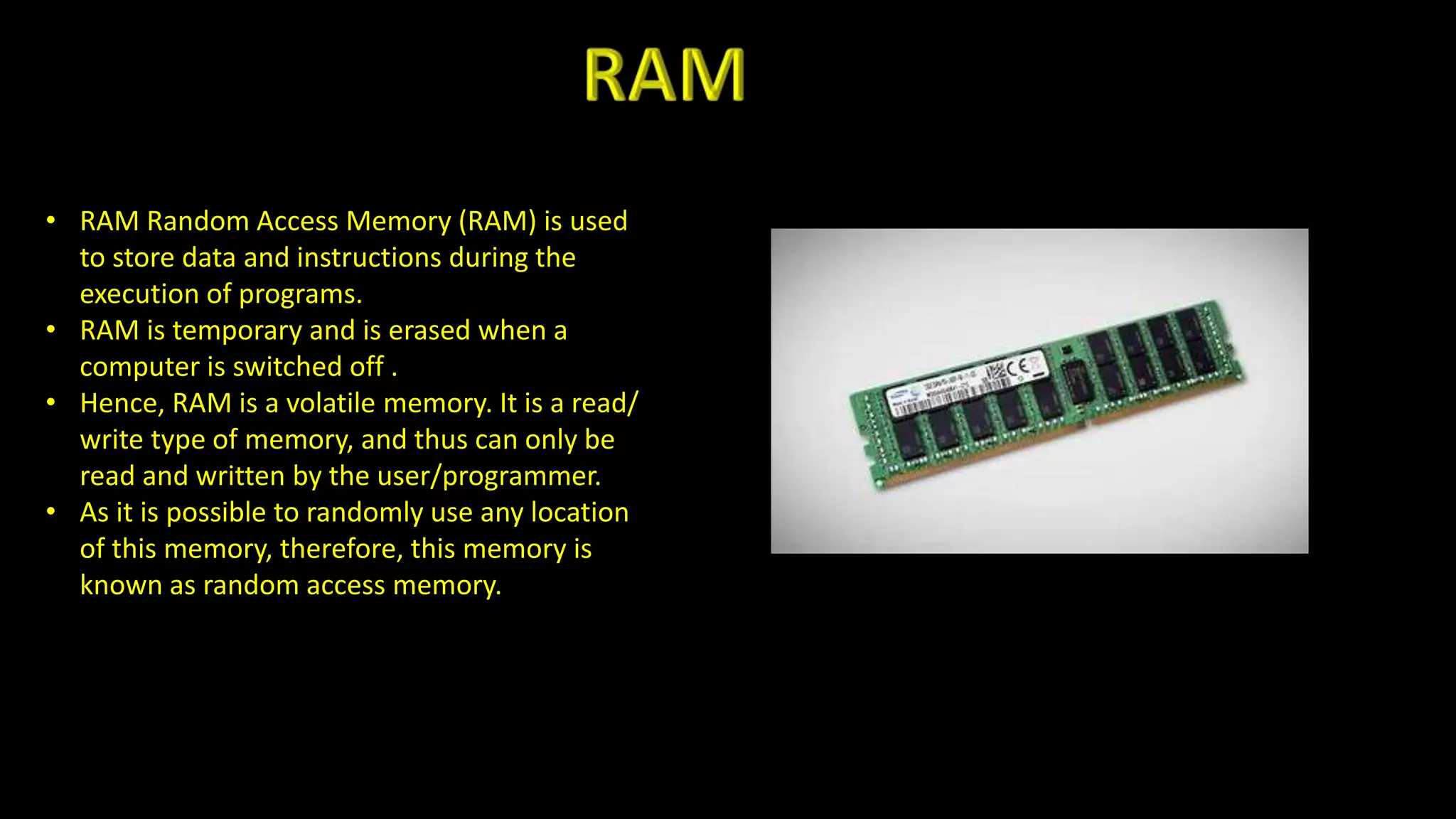 • RAM Random Access Memory (RAM) is used
to store data and instructions during the
execution of programs.
• RAM is temporary and is erased when a
computer is switched off .
• Hence, RAM is a volatile memory. It is a read/
write type of memory, and thus can only be
read and written by the user/programmer.
• As it is possible to randomly use any location
of this memory, therefore, this memory is
known as random access memory.
 